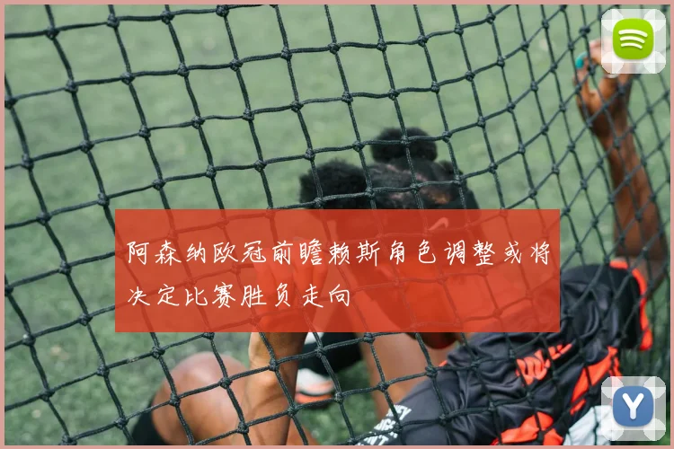 阿森纳欧冠前瞻赖斯角色调整或将决定比赛胜负走向