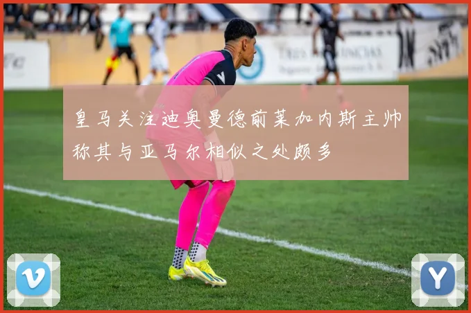 皇马关注迪奥曼德前莱加内斯主帅称其与亚马尔相似之处颇多
