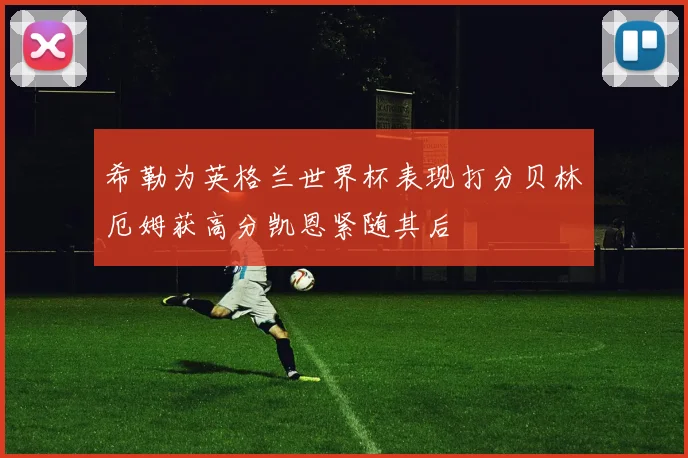 希勒为英格兰世界杯表现打分贝林厄姆获高分凯恩紧随其后