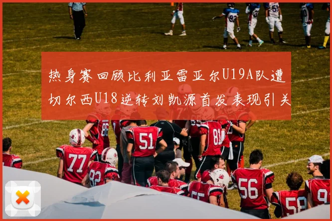 热身赛回顾比利亚雷亚尔U19A队遭切尔西U18逆转刘凯源首发表现引关注